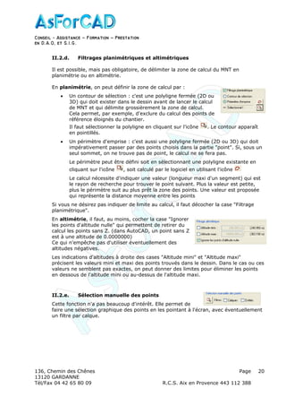Conseil − Assistance ˘ Formation ˘ Prestation
en D.A.O, et S.I.G.
136, Chemin des Chênes Page
13120 GARDANNE
Tél/Fax 04 42 65 80 09 R.C.S. Aix en Provence 443 112 388
20
II.2.d. Filtrages planimétriques et altimétriques
Il est possible, mais pas obligatoire, de délimiter la zone de calcul du MNT en
planimétrie ou en altimétrie.
En planimétrie, on peut définir la zone de calcul par :
• Un contour de sélection : c'est une polyligne fermée (2D ou
3D) qui doit exister dans le dessin avant de lancer le calcul
de MNT et qui délimite grossièrement la zone de calcul.
Cela permet, par exemple, d'exclure du calcul des points de
référence éloignés du chantier.
Il faut sélectionner la polyligne en cliquant sur l'icône . Le contour apparaît
en pointillés.
• Un périmètre d'emprise : c'est aussi une polyligne fermée (2D ou 3D) qui doit
impérativement passer par des points choisis dans la partie "point". Si, sous un
seul sommet, on ne trouve pas de point, le calcul ne se fera pas.
Le périmètre peut être défini soit en sélectionnant une polyligne existante en
cliquant sur l'icône , soit calculé par le logiciel en utilisant l'icône
Le calcul nécessite d'indiquer une valeur (longueur maxi d'un segment) qui est
le rayon de recherche pour trouver le point suivant. Plus la valeur est petite,
plus le périmètre suit au plus prêt la zone des points. Une valeur est proposée
qui représente la distance moyenne entre les points
Si vous ne désirez pas indiquer de limite au calcul, il faut décocher la case "Filtrage
planimétrique".
En altimétrie, il faut, au moins, cocher la case "Ignorer
les points d'altitude nulle" qui permettent de retirer du
calcul les points sans Z. (dans AutoCAD, un point sans Z
est à une altitude de 0.0000000)
Ce qui n'empêche pas d'utiliser éventuellement des
altitudes négatives.
Les indications d'altitudes à droite des cases "Altitude mini" et "Altitude maxi"
précisent les valeurs mini et maxi des points trouvés dans le dessin. Dans le cas ou ces
valeurs ne semblent pas exactes, on peut donner des limites pour éliminer les points
en dessous de l'altitude mini ou au-dessus de l'altitude maxi.
II.2.e. Sélection manuelle des points
Cette fonction n'a pas beaucoup d'intérêt. Elle permet de
faire une sélection graphique des points en les pointant à l'écran, avec éventuellement
un filtre par calque.
 