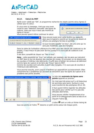 Conseil − Assistance ˘ Formation ˘ Prestation
en D.A.O, et S.I.G.
136, Chemin des Chênes Page
13120 GARDANNE
Tél/Fax 04 42 65 80 09 R.C.S. Aix en Provence 443 112 388
21
II.2.f. Calcul du MNT
Après avoir validé par "OK", le programme recherche les objets (points et/ou lignes) à
utiliser pour le calcul.
Si vous avez ce message, c'est que vous avez
coché la case "Sélection manuelle" des lignes de
rupture, mais que vous n'avez pas montré de
lignes à l'écran.
Vous pouvez quand même continuer le calcul.
Vous pouvez aussi avoir cette fenêtre qui apparaît,
alors que le logiciel a zoomé sur ne partie du dessin et
affiche une polyligne fermée en pointillé.
Ce que Covadis appelle "un trou", est une zone qui ne
sera pas modélisée. (pas de triangles)
Dans le cadre de l'utilisation ultérieure d'un MNT pour des calculs (de cubatures ou de
projet), il vaut mieux ne pas avoir de trou puisqu'il n'y aura pas de cubature à cet
endroit.
Il est donc conseillé de cliquer sur "Non à tous".
Nota : cette possibilité de "trou" est utilisée, par exemple, par les gens qui calculent
un MNT dans le but de dessiner des courbes de niveau. En principe, on ne dessine pas
les courbes à l'intérieur des bâtiments. Il suffit donc d'utiliser les contours de bâtiment
comme ligne de rupture et de faire des "trous" dans le MNT.
Comme les courbes sont calculées à partir des triangles, il n'y aura pas de courbes à
l'intérieure des bâtiments.
Vous pourrez ensuite, avoir jusqu'à 4 fenêtres qui apparaîtront successivement. Elles
concernent les 3 problèmes qui peuvent se rencontrer pour les lignes de rupture et le
problème des points doubles.
La liste des sommets de lignes sans
points apparaît en premier.
Ce n'est pas très grave qu'il y ait beaucoup
de sommets sans point. Surtout si vous
avez transformé des polylignes 2D en 3D.
Il faut quand même regarder les altitudes
des points pour vérifier qu'il n'y pas des
altitudes aberrantes.
Vous pouvez vérifier l'emplacement d'un
point en le sélectionnant dans la liste et en
cliquant l'icône .
L'icône sert un crée un fichier listing de
tous ces points et l'icône dessine un petit cercle autour de chaque point.
 