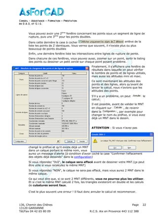 Conseil − Assistance ˘ Formation ˘ Prestation
en D.A.O, et S.I.G.
136, Chemin des Chênes Page
13120 GARDANNE
Tél/Fax 04 42 65 80 09 R.C.S. Aix en Provence 443 112 388
22
Vous pouvez avoir une 2ème
fenêtre concernant les points sous un segment de ligne de
rupture, puis une 3ème
pour les points doubles.
Dans cette dernière la case à cocher enlève de la
liste les points de Z identiques. Vous verrez que souvent, il n'existe plus ou plus
beaucoup de points doubles
Enfin, une dernière fenêtre liste les intersections entre lignes de rupture de pente.
Dans chacune de ces fenêtres, vous pouvez aussi, zoomer sur un point, sortir le listing
des points ou dessiner un petit cercle sur chaque point posant problème.
Finalement, il s'affichera une fenêtre de
résultats dans laquelle on peut vérifier
le nombre de points et de lignes utilisés,
mais aussi les altitudes mini et maxi.
Ce sont maintenant les altitudes des
points et des lignes, alors qu'avant de
lancer le calcul, nous n'avions que les
altitudes des points.
S'il y a un problème, on peut le
calcul.
Il est possible, avant de valider le MNT
en cliquant sur , de revenir
dans la , par exemple pour
changer le nom du préfixe, si vous avez
déjà un MNT dans le dessin.
ATTENTION : Si vous n'avez pas
changé le préfixe et qu'il existe déjà un MNT
dans un calque portant le même nom, vous
aurez un message d'alerte (à condition d'avoir coché la case "Confirmer l'effacement
des objets déjà dessinés" dans la configuration)
Si vous répondez "OUI", le calque sera effacé avant de dessiner votre MNT.(ça peut
être utile si vous recalculez le même MNT)
Si vous répondez "NON", le calque ne sera pas effacé, mais vous aurez 2 MNT dans le
même calque.
Ce qui veut dire que, si ce sont 2 MNT différents, vous ne pourrez plus les utiliser.
Et si c'est le même MNT calculé 2 fois, les triangles existeront en double et les calculs
de cubatures seront faux.
C'est le plus souvent une erreur ! Il faut donc annuler le calcul et recommencer.
 