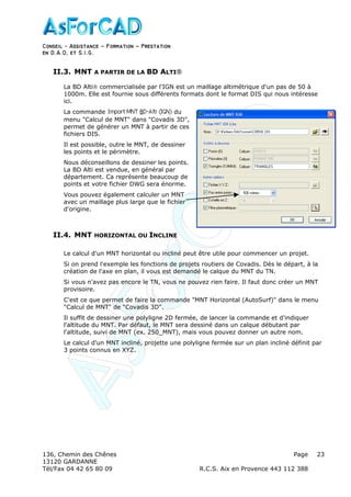 Conseil − Assistance ˘ Formation ˘ Prestation
en D.A.O, et S.I.G.
136, Chemin des Chênes Page
13120 GARDANNE
Tél/Fax 04 42 65 80 09 R.C.S. Aix en Provence 443 112 388
23
II.3. MNT A PARTIR DE LA BD ALTI
La BD Alti commercialisée par l'IGN est un maillage altimétrique d'un pas de 50 à
1000m. Elle est fournie sous différents formats dont le format DIS qui nous intéresse
ici.
La commande du
menu "Calcul de MNT" dans "Covadis 3D",
permet de générer un MNT à partir de ces
fichiers DIS.
Il est possible, outre le MNT, de dessiner
les points et le périmètre.
Nous déconseillons de dessiner les points.
La BD Alti est vendue, en général par
département. Ca représente beaucoup de
points et votre fichier DWG sera énorme.
Vous pouvez également calculer un MNT
avec un maillage plus large que le fichier
d'origine.
II.4. MNT HORIZONTAL OU INCLINE
Le calcul d'un MNT horizontal ou incliné peut être utile pour commencer un projet.
Si on prend l'exemple les fonctions de projets routiers de Covadis. Dès le départ, à la
création de l'axe en plan, il vous est demandé le calque du MNT du TN.
Si vous n'avez pas encore le TN, vous ne pouvez rien faire. Il faut donc créer un MNT
provisoire.
C'est ce que permet de faire la commande "MNT Horizontal (AutoSurf)" dans le menu
"Calcul de MNT" de "Covadis 3D".
Il suffit de dessiner une polyligne 2D fermée, de lancer la commande et d'indiquer
l'altitude du MNT. Par défaut, le MNT sera dessiné dans un calque débutant par
l'altitude, suivi de MNT (ex. 250_MNT), mais vous pouvez donner un autre nom.
Le calcul d'un MNT incliné, projette une polyligne fermée sur un plan incliné définit par
3 points connus en XYZ.
 