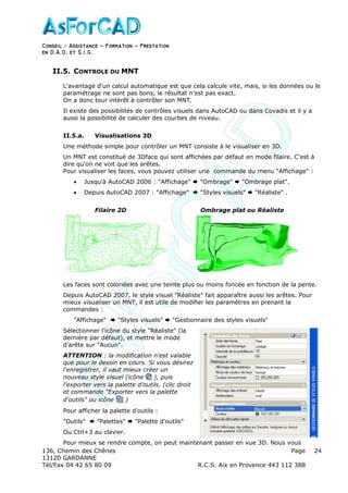 Conseil − Assistance ˘ Formation ˘ Prestation
en D.A.O, et S.I.G.
136, Chemin des Chênes Page
13120 GARDANNE
Tél/Fax 04 42 65 80 09 R.C.S. Aix en Provence 443 112 388
24
II.5. CONTROLE DU MNT
L'avantage d'un calcul automatique est que cela calcule vite, mais, si les données ou le
paramétrage ne sont pas bons, le résultat n'est pas exact.
On a donc tour intérêt à contrôler son MNT.
Il existe des possibilités de contrôles visuels dans AutoCAD ou dans Covadis et il y a
aussi la possibilité de calculer des courbes de niveau.
II.5.a. Visualisations 3D
Une méthode simple pour contrôler un MNT consiste à le visualiser en 3D.
Un MNT est constitué de 3Dface qui sont affichées par défaut en mode filaire. C'est à
dire qu'on ne voit que les arêtes.
Pour visualiser les faces, vous pouvez utiliser une commande du menu "Affichage" :
• Jusqu'à AutoCAD 2006 : "Affichage" "Ombrage" "Ombrage plat".
• Depuis AutoCAD 2007 : "Affichage" "Styles visuels" "Réaliste" .
Filaire 2D Ombrage plat ou Réaliste
Les faces sont coloriées avec une teinte plus ou moins foncée en fonction de la pente.
Depuis AutoCAD 2007, le style visuel "Réaliste" fait apparaître aussi les arêtes. Pour
mieux visualiser un MNT, il est utile de modifier les paramètres en prenant la
commandes :
"Affichage" "Styles visuels" "Gestionnaire des styles visuels"
Sélectionner l'icône du style "Réaliste" (la
dernière par défaut), et mettre le mode
d'arête sur "Aucun".
ATTENTION : la modification n'est valable
que pour le dessin en cours. Si vous désirez
l'enregistrer, il vaut mieux créer un
nouveau style visuel (icône ), puis
l'exporter vers la palette d'outils. (clic droit
et commande "Exporter vers la palette
d'outils" ou icône )
Pour afficher la palette d'outils :
"Outils" "Palettes" "Palette d'outils"
Ou Ctrl+3 au clavier.
Pour mieux se rendre compte, on peut maintenant passer en vue 3D. Nous vous
 