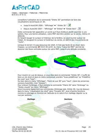 Conseil − Assistance ˘ Formation ˘ Prestation
en D.A.O, et S.I.G.
136, Chemin des Chênes Page
13120 GARDANNE
Tél/Fax 04 42 65 80 09 R.C.S. Aix en Provence 443 112 388
25
conseillons l'utilisation de la commande "Orbite 3D" permettant de faire des
visualisations dynamiques en 3D.
• Jusqu'à AutoCAD 2006 : "Affichage" " Orbite 3D ".
• Depuis AutoCAD 2007 : "Affichage" "Orbite" "Orbite libre" .
Cette commande fait apparaître un cercle qu'il faut d'ailleurs plutôt assimiler à une
sphère. Pour une bonne utilisation, votre MNT doit être centrer sur le cercle, même s'il
déborde.
En faisant bouger le curseur à l'intérieur de la fenêtre, on peut tourner autour de
l'objet. En bougeant le curseur à l'extérieur du cercle, on définit des mouvements de
"roulis".
Lorsque le terrain n'a pas beaucoup de relief, il n'est pas facile de se situer dans
l'espace. La commande du menu "Calcul de MNT" permet de
dessiner des faces verticales autour de votre MNT, jusqu'à une altitude constante.
Pour revenir en vue de dessus, si vous êtes dans la commande "Orbite 3D", il suffit de
faire un clic droit et dans le menu contextuel, prendre "Vues prédéfinies" ou "Prédéfinir
les vues" puis "haut".
Ou bien dans le menu "Affichage", "Point de vue 3D" puis "haut". (dans les anciennes
versions AutoCAD, c'est "Dessus")
Pour enlever l'ombrage, il faut prendre la commande "Filaire 2D" dans "Ombrage" ou
"Styles visuels" du menu "Affichage".
Vous trouverez également ces commandes (Ombrage plat, Orbite 3D, Vue de dessus)
dans le menu "visualisation du relief" dans "Covadis 3D", avec d'autres fonctions
comme le coloriage en fonction de l'altitude ou le calcul d'un maillage régulier ou la
vue par sections.
Maillage Sections
 