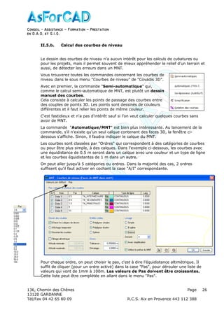 Conseil − Assistance ˘ Formation ˘ Prestation
en D.A.O, et S.I.G.
136, Chemin des Chênes Page
13120 GARDANNE
Tél/Fax 04 42 65 80 09 R.C.S. Aix en Provence 443 112 388
26
II.5.b. Calcul des courbes de niveau
Le dessin des courbes de niveau n'a aucun intérêt pour les calculs de cubatures ou
pour les projets, mais il permet souvent de mieux appréhender le relief d'un terrain et
aussi, de détecter les erreurs dans un MNT.
Vous trouverez toutes les commandes concernant les courbes de
niveau dans le sous menu "Courbes de niveau" de "Covadis 3D".
Avec en premier, la commande "Semi-automatique" qui,
comme le calcul semi-automatique de MNT, est plutôt un dessin
manuel des courbes.
Cela consiste à calculer les points de passage des courbes entre
des couples de points 3D. Les points sont dessinés de couleurs
différentes et il faut relier les points de même couleur.
C'est fastidieux et n'a pas d'intérêt sauf si l'on veut calculer quelques courbes sans
avoir de MNT.
La commande "Automatique/MNT" est bien plus intéressante. Au lancement de la
commande, s'il n'existe qu'un seul calque contenant des faces 3D, la fenêtre ci-
dessous s'affiche. Sinon, il faudra indiquer le calque du MNT.
Les courbes sont classées par "Ordres" qui correspondent à des catégories de courbes
ou pour être plus simple, à des calques. Dans l'exemple ci-dessous, les courbes avec
une équidistance de 0.5 m seront dans un calque avec une couleur et un type de ligne
et les courbes équidistantes de 1 m dans un autre.
On peut aller jusqu'à 5 catégories ou ordres. Dans la majorité des cas, 2 ordres
suffisent qu'il faut activer en cochant la case "A/I" correspondante.
Pour chaque ordre, on peut choisir le pas, c'est à dire l'équidistance altimétrique. Il
suffit de cliquer (pour un ordre activé) dans la case "Pas", pour dérouler une liste de
valeurs qui vont de 1mm à 100m. Les valeurs de Pas doivent être croissantes.
Cette liste peut être complètée en allant dans le menu "Pas".
 