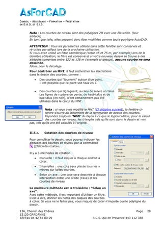 Conseil − Assistance ˘ Formation ˘ Prestation
en D.A.O, et S.I.G.
136, Chemin des Chênes Page
13120 GARDANNE
Tél/Fax 04 42 65 80 09 R.C.S. Aix en Provence 443 112 388
28
Nota : Les courbes de niveau sont des polylignes 2D avec une élévation. (leur
altitude)
En tant que telle, elles peuvent donc être modifiées comme toute polyligne AutoCAD.
ATTENTION : Tous les paramètres utilisés dans cette fenêtre sont conservés et
ré-utilés par défaut lors de la prochaine utilisation.
Si vous avez utilisé un filtre altimétrique (entre 45 et 75 m, par exemple) lors de la
dernière utilisation, le filtre est conservé et si votre nouveau dessin se trouve à des
altitudes comprises entre 122 et 138 m (exemple ci-dessus), aucune courbe ne sera
dessinée.
Idem, pour le décalage.
Pour contrôler un MNT, il faut rechercher les aberrations
dans le dessin des courbes, comme :
• Des courbes qui "tournent" autour d'un point.
Il est possible que ce point soit faux en Z.
• Des courbes qui zigzaguent, au lieu de suivre un talus.
Les lignes de rupture de pente, de haut-talus et de
bas-talus (en noir), n'ont certainement pas été
utilisées dans le calcul du MNT.
Nota : si vous avez modifié le MNT (Cf châpitre suivant), la fenêtre ci-
contre s'ouvre au lancement de la commande de dessin des courbes.
Répondez toujours "NON" de façon à ce que le logiciel utilise, pour le calcul
des courbes de niveau, les triangles tels qu'ils sont dans le dessin et non
pas, tels qu'ils ont été calculés à l'origine.
II.5.c. Cotation des courbes de niveau
Pour complèter le dessin, vous pouvez indiquer les
altitudes des courbes de niveau par la commande
.
Il y a 3 méthodes de cotation
• manuelle : il faut cliquer à chaque endroit à
coter.
• Intervalles : une cote sera placée tous les x
mètres sur la/les courbes.
• Selon un axe : une cote sera dessinée à chaque
intersection entre une droite (l'axe) et les
courbes de niveau
La meilleure méthode est la troisième : "Selon un
axe".
Avec cette méthode, il est important d'utiliser un filtre.
C'est à dire, donner les noms des calques des courbes
à coter. Si vous ne le faites pas, vous risquez de coter n'importe quelle polyligne du
dessin.
 