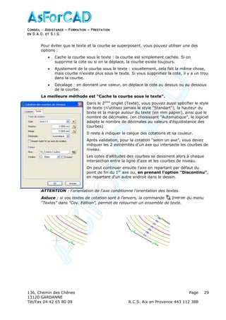 Conseil − Assistance ˘ Formation ˘ Prestation
en D.A.O, et S.I.G.
136, Chemin des Chênes Page
13120 GARDANNE
Tél/Fax 04 42 65 80 09 R.C.S. Aix en Provence 443 112 388
29
Pour éviter que le texte et la courbe se superposent, vous pouvez utiliser une des
options :
• Cache la courbe sous le texte : la courbe est simplement cachée. Si on
supprime la cote ou si on la déplace, la courbe existe toujours.
• Ajustement de la courbe sous le texte : visuellement, cela fait la même chose,
mais courbe n'existe plus sous le texte. Si vous supprimez la cote, il y a un trou
dans la courbe.
• Décalage : en donnant une valeur, on déplace la cote au dessus ou au dessous
de la courbe.
La meilleure méthode est "Cache la courbe sous le texte".
Dans le 2ème
onglet (Texte), vous pouvez aussi spécifier le style
de texte (n'utilisez jamais le style "Standart"), la hauteur du
texte et la marge autour du texte (en mm papier), ainsi que le
nombre de décimales. (en choisissant "Automatique", le logiciel
adapte le nombre de décimales au valeurs d'équidistance des
courbes)
Il reste à indiquer le calque des cotations et sa couleur.
Après validation, pour la cotation "selon un axe", vous devez
indiquer les 2 extrémités d'un axe qui intersecte les courbes de
niveau.
Les cotes d'altitudes des courbes se dessinent alors à chaque
intersection entre la ligne d'axe et les courbes de niveau.
On peut continuer ensuite l'axe en repartant par défaut du
point de fin du 1er
axe ou, en prenant l'option "Discontinu",
en repartant d'un autre endroit dans le dessin.
ATTENTION : l'orientation de l'axe conditionne l'orientation des textes.
Astuce : si vos textes de cotation sont à l'envers, la commande du menu
"Textes" dans "Cov. Edition", permet de retourner un ensemble de texte.
 