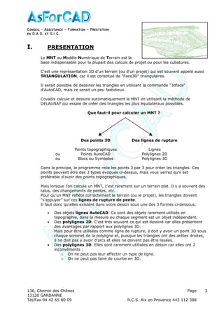 Conseil − Assistance ˘ Formation ˘ Prestation
en D.A.O, et S.I.G.
136, Chemin des Chênes Page
13120 GARDANNE
Tél/Fax 04 42 65 80 09 R.C.S. Aix en Provence 443 112 388
3
I. PRESENTATION
Le MNT ou Modèle Numérique de Terrain est la
base indispensable pour la plupart des calculs de projet ou pour les cubatures.
C'est une représentation 3D d'un terrain (ou d'un projet) qui est souvent appelé aussi
TRIANGULATION, car il est constitué de "Face3D" triangulaires.
Il serait possible de dessiner les triangles en utilisant la commande "3dface"
d'AutoCAD, mais ce serait un peu fastidieux.
Covadis calcule et dessine automatiquement le MNT en utilisant la méthode de
DELAUNAY qui essaie de créer des triangles les plus équilatéraux possibles.
Que faut-il pour calculer un MNT ?
Des points 3D Des lignes de rupture
Points topographiques Lignes
ou Points AutoCAD Polylignes 2D
ou Blocs ou Symboles Polylignes 3D
Dans le principe, le programme relie les points 3 par 3 pour créer les triangles. Ces
points peuvent être des 3 types évoqués ci-dessus, mais vous verrez qu'il est
préférable d'avoir des points topographiques.
Mais lorsque l'on calcule un MNT, c'est rarement sur un terrain plat. Il y a souvent des
talus, des changements de pentes, etc.
Pour qu'un MNT reflète correctement le terrain (ou le projet), les triangles doivent
"s'appuyer" sur ces lignes de rupture de pente.
Il faut donc qu'elles existent dans votre dessin sous une des 3 formes ci-dessous.
• Des objets lignes AutoCAD. Ce sont des objets rarement utilisés en
topographie, dans la mesure ou chaque segment est un objet indépendant.
• Des polylignes 2D. C'est très souvent ce qui est dessiné car elles présentent
des avantages par rapport aux polylignes 3D.
Mais pour être utilisées comme ligne de rupture, il doit y avoir un point 3D sous
chaque sommet de la polyligne et, puisque les triangles ont des arêtes droites,
il ne doit pas y avoir d'arcs et elles ne doivent pas être lissées.
• Des polylignes 3D. Elles sont rarement utilisées en dessin car elles ont 2
inconvénients :
o On ne peut pas leur affecter un type de ligne.
o On ne peut pas faire de courbe en 3D.
 