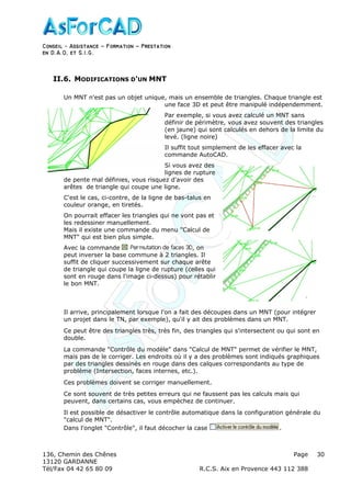Conseil − Assistance ˘ Formation ˘ Prestation
en D.A.O, et S.I.G.
136, Chemin des Chênes Page
13120 GARDANNE
Tél/Fax 04 42 65 80 09 R.C.S. Aix en Provence 443 112 388
30
II.6. MODIFICATIONS D'UN MNT
Un MNT n'est pas un objet unique, mais un ensemble de triangles. Chaque triangle est
une face 3D et peut être manipulé indépendemment.
Par exemple, si vous avez calculé un MNT sans
définir de périmètre, vous avez souvent des triangles
(en jaune) qui sont calculés en dehors de la limite du
levé. (ligne noire)
Il suffit tout simplement de les effacer avec la
commande AutoCAD.
Si vous avez des
lignes de rupture
de pente mal définies, vous risquez d'avoir des
arêtes de triangle qui coupe une ligne.
C'est le cas, ci-contre, de la ligne de bas-talus en
couleur orange, en tiretés.
On pourrait effacer les triangles qui ne vont pas et
les redessiner manuellement.
Mais il existe une commande du menu "Calcul de
MNT" qui est bien plus simple.
Avec la commande , on
peut inverser la base commune à 2 triangles. Il
suffit de cliquer successivement sur chaque arête
de triangle qui coupe la ligne de rupture (celles qui
sont en rouge dans l'image ci-dessus) pour rétablir
le bon MNT.
Il arrive, principalement lorsque l'on a fait des découpes dans un MNT (pour intégrer
un projet dans le TN, par exemple), qu'il y ait des problèmes dans un MNT.
Ce peut être des triangles très, très fin, des triangles qui s'intersectent ou qui sont en
double.
La commande "Contrôle du modèle" dans "Calcul de MNT" permet de vérifier le MNT,
mais pas de le corriger. Les endroits où il y a des problèmes sont indiqués graphiques
par des triangles dessinés en rouge dans des calques correspondants au type de
problème (Intersection, faces internes, etc.).
Ces problèmes doivent se corriger manuellement.
Ce sont souvent de très petites erreurs qui ne faussent pas les calculs mais qui
peuvent, dans certains cas, vous empèchez de continuer.
Il est possible de désactiver le contrôle automatique dans la configuration générale du
"calcul de MNT".
Dans l'onglet "Contrôle", il faut décocher la case .
 