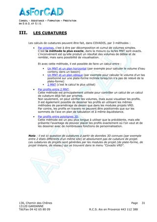 Conseil − Assistance ˘ Formation ˘ Prestation
en D.A.O, et S.I.G.
136, Chemin des Chênes Page
13120 GARDANNE
Tél/Fax 04 42 65 80 09 R.C.S. Aix en Provence 443 112 388
31
III. LES CUBATURES
Les calculs de cubatures peuvent être fait, dans COVADIS, par 3 méthodes :
• Par prismes, c'est à dire par décomposition et cumul de volumes simples.
C'est la méthode la plus exacte, dans la mesure ou le/les MNT sont exacts.
L'inconvénient est qu'elle produit un résultat des volumes de déblai et de
remblai, mais sans possibilité de visualisation.
Et avec cette méthode, il est possible de faire un calcul entre :
Un MNT et un plan horizontal (par exemple pour calculer le volume d'eau
contenu dans un bassin)
Un MNT et un plan oblique (par exemple pour calculer le volume d'un tas
positionné sur une plate-forme inclinée lorsqu'on n'a pas de relevé de la
plate-forme)
2 MNT (c'est le calcul le plus utilisé)
• Par profils entre 2 MNT.
Cette méthode est principalement utilisée pour contrôler un calcul de un calcul
de cubature déjà fait par prismes.
Non seulement, on peut vérifier les volumes, mais aussi visualiser les profils.
Il est également possible de dessiner les profils en utilisant les mêmes
méthodes de paramétrage de dessin que dans les modules projets VRD.
Par contre, les profils en travers ne peuvent être positionnés que sur les
sommets de l'axe en plan de tabulation et à même équidistance.
• Par profils entre polylignes 3D.
Cette méthode est un peu plus longue à utiliser que la précédente, mais elle
présente l'avantage de pouvoir placer les profils exactement oú l'on veut et de
les dessiner avec de nombreuses fonctions de personnalisation.
Nota : il est ici question de cubatures à partir de données 3D connues (par exemple
entre 2 états différents d'un même site) et absolument pas de cubature de projet.
Les cubatures de projets sont générées par les modules de projet (de plate-forme, de
projet linéaire, de réseau) qui se trouvent dans le menu "Covadis VRD".
 