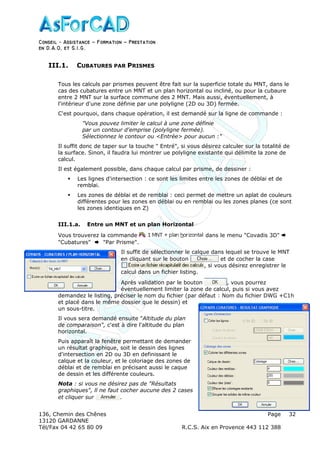Conseil − Assistance ˘ Formation ˘ Prestation
en D.A.O, et S.I.G.
136, Chemin des Chênes Page
13120 GARDANNE
Tél/Fax 04 42 65 80 09 R.C.S. Aix en Provence 443 112 388
32
III.1. CUBATURES PAR PRISMES
Tous les calculs par prismes peuvent être fait sur la superficie totale du MNT, dans le
cas des cubatures entre un MNT et un plan horizontal ou incliné, ou pour la cubaure
entre 2 MNT sur la surface commune des 2 MNT. Mais aussi, éventuellement, à
l'intérieur d'une zone définie par une polyligne (2D ou 3D) fermée.
C'est pourquoi, dans chaque opération, il est demandé sur la ligne de commande :
"Vous pouvez limiter le calcul à une zone définie
par un contour d'emprise (polyligne fermée).
Sélectionnez le contour ou <Entrée> pour aucun :"
Il suffit donc de taper sur la touche " Entré", si vous désirez calculer sur la totalité de
la surface. Sinon, il faudra lui montrer ue polyligne existante qui délimite la zone de
calcul.
Il est également possible, dans chaque calcul par prisme, de dessiner :
Les lignes d'intersection : ce sont les limites entre les zones de déblai et de
remblai.
Les zones de déblai et de remblai : ceci permet de mettre un aplat de couleurs
différentes pour les zones en déblai ou en remblai ou les zones planes (ce sont
les zones identiques en Z)
III.1.a. Entre un MNT et un plan Horizontal
Vous trouverez la commande dans le menu "Covadis 3D"
"Cubatures" "Par Prisme".
Il suffit de sélectionner le calque dans lequel se trouve le MNT
en cliquant sur le bouton et de cocher la case
, si vous désirez enregistrer le
calcul dans un fichier listing.
Après validation par le bouton , vous pourrez
éventuellement limiter la zone de calcul, puis si vous avez
demandez le listing, préciser le nom du fichier (par défaut : Nom du fichier DWG +C1h
et placé dans le même dossier que le dessin) et
un sous-titre.
Il vous sera demandé ensuite "Altitude du plan
de comparaison", c'est à dire l'altitude du plan
horizontal.
Puis apparaît la fenêtre permettant de demander
un résultat graphique, soit le dessin des lignes
d'intersection en 2D ou 3D en definissant le
calque et la couleur, et le coloriage des zones de
déblai et de remblai en précisant aussi le caque
de dessin et les différente couleurs.
Nota : si vous ne désirez pas de "Résultats
graphiques", ll ne faut cocher aucune des 2 cases
et cliquer sur .
 