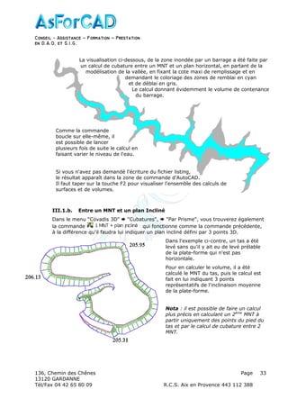 Conseil − Assistance ˘ Formation ˘ Prestation
en D.A.O, et S.I.G.
136, Chemin des Chênes Page
13120 GARDANNE
Tél/Fax 04 42 65 80 09 R.C.S. Aix en Provence 443 112 388
33
III.1.b. Entre un MNT et un plan Incliné
Dans le menu "Covadis 3D" "Cubatures", "Par Prisme", vous trouverez également
la commande qui fonctionne comme la commande précédente,
à la différence qu'il faudra lui indiquer un plan incliné défini par 3 points 3D.
Dans l'exemple ci-contre, un tas a été
levé sans qu'il y ait eu de levé prélable
de la plate-forme qui n'est pas
horizontale.
Pour en calculer le volume, il a été
calculé le MNT du tas, puis le calcul est
fait en lui indiquant 3 points
représentatifs de l'inclinaison moyenne
de la plate-forme.
Nota : il est possible de faire un calcul
plus précis en calculant un 2ème
MNT à
partir uniquement des points du pied du
tas et par le calcul de cubature entre 2
MNT.
La visualisation ci-dessous, de la zone inondée par un barrage a été faite par
un calcul de cubature entre un MNT et un plan horizontal, en partant de la
modélisation de la vallée, en fixant la cote maxi de remplissage et en
demandant le coloriage des zones de remblai en cyan
et de déblai en gris.
Le calcul donnant évidemment le volume de contenance
du barrage.
Comme la commande
boucle sur elle-même, il
est possible de lancer
plusieurs fois de suite le calcul en
faisant varier le niveau de l'eau.
Si vous n'avez pas demandé l'écriture du fichier listing,
le résultat apparaît dans la zone de commande d'AutoCAD.
Il faut taper sur la touche F2 pour visualiser l'ensemble des calculs de
surfaces et de volumes.
 