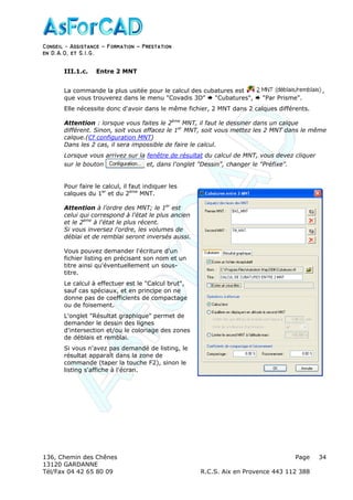 Conseil − Assistance ˘ Formation ˘ Prestation
en D.A.O, et S.I.G.
136, Chemin des Chênes Page
13120 GARDANNE
Tél/Fax 04 42 65 80 09 R.C.S. Aix en Provence 443 112 388
34
III.1.c. Entre 2 MNT
La commande la plus usitée pour le calcul des cubatures est ,
que vous trouverez dans le menu "Covadis 3D" "Cubatures", "Par Prisme".
Elle nécessite donc d'avoir dans le même fichier, 2 MNT dans 2 calques différents.
Attention : lorsque vous faites le 2ème
MNT, il faut le dessiner dans un calque
différent. Sinon, soit vous effacez le 1er
MNT, soit vous mettez les 2 MNT dans le même
calque.(Cf configuration MNT)
Dans les 2 cas, il sera impossible de faire le calcul.
Lorsque vous arrivez sur la fenêtre de résultat du calcul de MNT, vous devez cliquer
sur le bouton et, dans l'onglet "Dessin", changer le "Préfixe".
Pour faire le calcul, il faut indiquer les
calques du 1er
et du 2ème
MNT.
Attention à l'ordre des MNT; le 1er
est
celui qui correspond à l'état le plus ancien
et le 2ème
à l'état le plus récent.
Si vous inversez l'ordre, les volumes de
déblai et de remblai seront inversés aussi.
Vous pouvez demander l'écriture d'un
fichier listing en précisant son nom et un
titre ainsi qu'éventuellement un sous-
titre.
Le calcul à effectuer est le "Calcul brut",
sauf cas spéciaux, et en principe on ne
donne pas de coefficients de compactage
ou de foisement.
L'onglet "Résultat graphique" permet de
demander le dessin des lignes
d'intersection et/ou le coloriage des zones
de déblais et remblai.
Si vous n'avez pas demandé de listing, le
résultat apparaît dans la zone de
commande (taper la touche F2), sinon le
listing s'affiche à l'écran.
 
