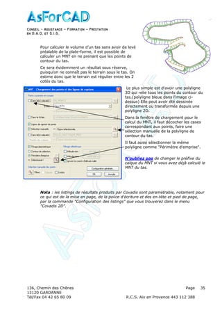 Conseil − Assistance ˘ Formation ˘ Prestation
en D.A.O, et S.I.G.
136, Chemin des Chênes Page
13120 GARDANNE
Tél/Fax 04 42 65 80 09 R.C.S. Aix en Provence 443 112 388
35
Pour calculer le volume d'un tas sans avoir de levé
préalable de la plate-forme, il est possible de
calculer un MNT en ne prenant que les points de
contour du tas.
Ce sera évidemment un résultat sous réserve,
puisqu'on ne connaît pas le terrain sous le tas. On
estime donc que le terrain est régulier entre les 2
cotés du tas.
Le plus simple est d'avoir une polyligne
3D qui relie tous les points du contour du
tas.(polyligne bleue dans l'image ci-
dessus) Elle peut avoir été dessinée
directement ou transformée depuis une
polyligne 2D.
Dans la fenêtre de chargement pour le
calcul du MNT, il faut décocher les cases
correspondant aux points, faire une
sélection manuelle de la polyligne de
contour du tas.
Il faut aussi sélectionner la même
polyligne comme "Périmètre d'emprise".
N'oubliez pas de changer le préfixe du
calque du MNT si vous avez déjà calculé le
MNT du tas.
Nota : les listings de résultats produits par Covadis sont paramètrable, notament pour
ce qui est de la mise en page, de la police d'écriture et des en-tête et pied de page,
par la commande "Configuration des listings" que vous trouverez dans le menu
"Covadis 2D".
 