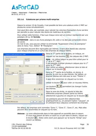Conseil − Assistance ˘ Formation ˘ Prestation
en D.A.O, et S.I.G.
136, Chemin des Chênes Page
13120 GARDANNE
Tél/Fax 04 42 65 80 09 R.C.S. Aix en Provence 443 112 388
36
III.1.d. Cubatures par prisme multi-emprise
Depuis la version 10 de Covadis, il est possible de faire une cubature entre 2 MNT sur
plusieures zones simultanément.
Ceci peut être utile, par exemple, pour calculer les volumes d'extraction d'une carrière
par parcelle ou pour calculer des stocks de matériaux de carrière.
Pour utiliser cette fonction, il faut que chaque zone soit un contour représenté par une
polyligne 2D ou 3D fermée.
ATTENTION : dans le cas d'une polyligne 2D, celle-ci ne doit pas comprendre d'arcs
de cercle.
Si c'est le cas, vous pouvez utiliser la commande "Suppression d'arcs de polylignes"
dans le menu "Cov. Edition" "Polylignes".
Les emprises peuvent être regroupées par thèmes. Il sera alors donné des volumes
pour chaque emprise et un cumul des emprises de chaque thème.
Dans la 1ère
partie de la fenêtre, on indique, en
cliquant sur les boutons , les calques des 2 MNT.
Nota : Un même calque ne peut être utilisé pour le
1er
et le 2ème
MNT.
Il est possible d'utiliser plusieurs calques pour le 1er
et/ou le 2ème
MNT.
Pour retirer un calque, sélectionner dans la liste et
cliquer sur le bouton .
Dans la 2ème
partie de la fenêtre, on donne, à
gauche, le nom du ou des thèmes. Par défaut, un
premier thèmes est créé avec le nom "Thème 1".
Il peut être renommer en cliquant sur le nom.
Utiliser le bouton pour créer un nouveau thème.
Les boutons permettent de changer l'ordre
des thèmes.
Dans la zone de droite, on ajoute la liste des
différentes emprises (faisant partie du thème
sélectionné à gauche) en cliquant sur le bouton .
Les polylignes peuvent être sélectionnées
graphiquement ou, en prenant l'option "caLques", et
en précisant le(s) calque(s) contenant les emprises.
Par défaut, les emprises sont nommées "Zone 1", "Zone 2", "Zone 3", etc. Mais elles
peuvent être renommées en cliquant sur le nom.
Astuces : La zone sélectionnée dans la liste apparaît en pointillés dans le dessin.
Si vous avez besoin de faire un zoom ou un pan dans le dessin, cliquez sur
le bouton , faites votre zoom puis appuyer sur la touche "Echap" pour
revenir au tableau
 