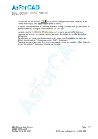 Conseil − Assistance ˘ Formation ˘ Prestation
en D.A.O, et S.I.G.
136, Chemin des Chênes Page
13120 GARDANNE
Tél/Fax 04 42 65 80 09 R.C.S. Aix en Provence 443 112 388
37
En cliquant sur les boutons vous pouvez changer l'ordre des emprises. C'est
l'ordre dans lequel elles apparaissent dans le listing.
Il reste à spécifier le nom et l'adresse du fichier listing au format XLS qui sera crée, a
donner le titre du listing et éventuellement un sous titre.
La case à cocher , comme dans les autres fonctions de
cubature par prisme, permet de colorier les zones de déblai, de remblai de couleurs
différentes.
Ce coloriage, en rouge pour les remblais et en jaune pour les déblais, se place par
défaut dans le calque " Cubatures entre 2 MNT – Coloriage".
Ces paramètres ne sont pas directement accessibles. Pour les modifier, il faut éditer le
fichier "Covadis.ini" du dossier "Config" de Covadis.
 