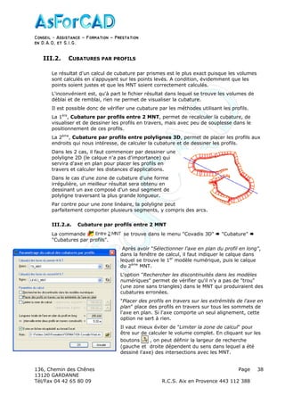 Conseil − Assistance ˘ Formation ˘ Prestation
en D.A.O, et S.I.G.
136, Chemin des Chênes Page
13120 GARDANNE
Tél/Fax 04 42 65 80 09 R.C.S. Aix en Provence 443 112 388
38
III.2. CUBATURES PAR PROFILS
Le résultat d'un calcul de cubature par prismes est le plus exact puisque les volumes
sont calculés en s'appuyant sur les points levés. A condition, évidemment que les
points soient justes et que les MNT soient correctement calculés.
L'inconvénient est, qu'à part le fichier résultat dans lequel se trouve les volumes de
déblai et de remblai, rien ne permet de visualiser la cubature.
Il est possible donc de vérifier une cubature par les méthodes utilisant les profils.
La 1ère
, Cubature par profils entre 2 MNT, permet de recalculer la cubature, de
visualiser et de dessiner les profils en travers, mais avec peu de souplesse dans le
positionnement de ces profils.
La 2ème
, Cubature par profils entre polylignes 3D, permet de placer les profils aux
endroits qui nous intéresse, de calculer la cubature et de dessiner les profils.
Dans les 2 cas, il faut commencer par dessiner une
polyligne 2D (le calque n'a pas d'importance) qui
servira d'axe en plan pour placer les profils en
travers et calculer les distances d'applications.
Dans le cas d'une zone de cubature d'une forme
irrégulière, un meilleur résultat sera obtenu en
dessinant un axe composé d'un seul segment de
polyligne traversant la plus grande longueur.
Par contre pour une zone linéaire, la polyligne peut
parfaitement comporter plusieurs segments, y compris des arcs.
III.2.a. Cubature par profils entre 2 MNT
La commande se trouve dans le menu "Covadis 3D" "Cubature"
"Cubatures par profils".
Après avoir "Sélectionner l'axe en plan du profil en long",
dans la fenêtre de calcul, il faut indiquer le calque dans
lequel se trouve le 1er
modèle numérique, puis le calque
du 2ème
MNT.
L'option "Rechercher les discontinuités dans les modèles
numériques" permet de vérifier qu'il n'y a pas de "trou"
(une zone sans triangles) dans le MNT qui produiraient des
cubatures erronées.
"Placer des profils en travers sur les extrémités de l'axe en
plan" place des profils en travers sur tous les sommets de
l'axe en plan. Si l'axe comporte un seul alignement, cette
option ne sert à rien.
Il vaut mieux éviter de "Limiter la zone de calcul" pour
être sur de calculer le volume complet. En cliquant sur les
boutons , on peut définir la largeur de recherche
(gauche et droite dépendent du sens dans lequel a été
dessiné l'axe) des intersections avec les MNT.
 