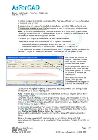 Conseil − Assistance ˘ Formation ˘ Prestation
en D.A.O, et S.I.G.
136, Chemin des Chênes Page
13120 GARDANNE
Tél/Fax 04 42 65 80 09 R.C.S. Aix en Provence 443 112 388
39
Il reste à indiquer la distance entre les profils. Plus les profils seront rapprochés, plus
la cubature sera précise.
Si vous désirez enregistrer le résultat du calcul dans un fichier XLS, cocher la case
et indiquer le nom du fichier ainsi que le dossier.
Nota : si vous ne demandez pas l'écriture du fichier XLS, vous aurez quand même
l'affichage du résultat dans la fenêtre texte d'AutoCAD, aussi que dans la fenêtre de
visualisation du résultat qui apparaît ensuite.
Il ne reste qu'à cliquer sur le bouton OK pour valider le calcul.
Le résultat s'affiche alors directement sur la ligne de commande :
Volume total de déblai pour passer du MNT 1 au MNT 2 = 0.000 m³
Volume total de remblai pour passer du MNT 1 au MNT 2 = 52643.490 m³
Et une fenêtre de visualisation redimensionable avec 3 onglets s'affiche en présentant
dans le 1er
onglet le tableau de calcul des cubatures qui n'a pas grand intérêt.
Par contre, en cliquant sur
l'onglet "Profils en travers",
vous pourrez obtenir une
visualisation des profils.
Ce bouton permet passer au
profil suivant. Vous pouvez
aussi faire "glisser" le curseur
ou tourner la roulette de
votre souris.
Pour mieux visualiser les
profils, vous pouvez
demander le hachurages des
surfaces en cochant la case.
Les couleurs des lignes de profils et des zones de déblai/remblai sont configurables
en cliquant sur le bouton "Configurer".
Nota : le profil que vous visualisez est matérialisé, sur la vue en plan, par un trait
indiquant sa position.
Les profils ne sont affichés que si le programme a trouvé une intersection avec les 2
MNT. Ce sont les seuls qui permettent de calculer une surface et donc un volume. En
cochant la case "Afficher aussi les profils en travers inutilisés", on peut voir tous les
profils, mais ça n'a aucun intérêt.
Il est possible de "désactiver" un ou des profils en décochant la case "Utiliser le(s)
profil(s) pour le dessin. Dans ce cas, ce(s) profil(s) ne seront pas dessinés, mais ils
sont toujours utilisés dans le calcul du volume.
Dans le tableau récapitulatif du calcul, les numéros des profils désactivés sont en
blanc.
Dans ce tableau récapitulatif, un double clic sur un élément de la grille fait
automatiquement basculer sur la visualisation de ce profil dans l'onglet des profils en
travers.
 
