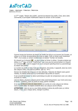 Conseil − Assistance ˘ Formation ˘ Prestation
en D.A.O, et S.I.G.
136, Chemin des Chênes Page
13120 GARDANNE
Tél/Fax 04 42 65 80 09 R.C.S. Aix en Provence 443 112 388
40
Le 3ème
onglet, "Dessin des profils", permet de dessiner les profils. C'est, dans cette
commande, la principale modification depuis la version 10 de Covadis.
Comme toutes les fonctions de dessin de profils (en long ou en travers) de Covadis, on
utilise ici un fichier de paramètres de mise en page. C'est un fichier avec l'extension
"PRT". Il en existe un certain nombre dans le dossier "Config" de Covadis.
En cliquant sur le bouton , on peut choisir le fichier à utiliser. Covadis propose par
défaut, la 1ère
fois, le fichier "CubProf.prt" que vous pourrez personnaliser en cliquant
sur le bouton . (voir le support de cours consacré spécifiquement au paramétrage
du dessin des profils)
Le numéro du profil en long n'est pas obligatoire. S'il existe, il apparaît, dans les noms
des calques crées, à la suite du préfixe. (par ex. "PT")
Donner les échelles des longueurs et des altitudes, l'abscisse de départ (sans grand
intérêt), le préfixe utilisé pour la numérotation des profils en travers.
Il est conseillé de laisser le calcul automatique du plan de comparaison avec une valeur
arrondie au mètre.
Lors du dessin, plusieurs calques seront crées automatiquement. Leur noms sera sous
la forme : [préfixe]_[nom du profil en long]_[partie variable]
Si la case est cochée et si des calques de mêmes
noms existent déjà, les objets existants dans ces calques seront effacés.
ATTENTION : dans le cas ou vous faites plusieurs séries de profils dans un même
dessin, il faut, pour chaque série, changer le préfixe.
 
