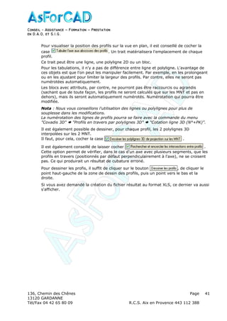 Conseil − Assistance ˘ Formation ˘ Prestation
en D.A.O, et S.I.G.
136, Chemin des Chênes Page
13120 GARDANNE
Tél/Fax 04 42 65 80 09 R.C.S. Aix en Provence 443 112 388
41
Pour visualiser la position des profils sur la vue en plan, il est conseillé de cocher la
case . Un trait matérialisera l'emplacement de chaque
profil.
Ce trait peut être une ligne, une polyligne 2D ou un bloc.
Pour les tabulations, il n'y a pas de différence entre ligne et polyligne. L'avantage de
ces objets est que l'on peut les manipuler facilement. Par exemple, en les prolongeant
ou en les ajustant pour limiter la largeur des profils. Par contre, elles ne seront pas
numérotées automatiquement.
Les blocs avec attributs, par contre, ne pourront pas être raccourcis ou agrandis
(sachant que de toute façon, les profils ne seront calculés que sur les MNT et pas en
dehors), mais ils seront automatiquement numérotés. Numérotation qui pourra être
modifiée.
Nota : Nous vous conseillons l'utilisation des lignes ou polylignes pour plus de
souplesse dans les modifications.
La numérotation des lignes de profils pourra se faire avec la commande du menu
"Covadis 3D" "Profils en travers par polylignes 3D" "Cotation ligne 3D (N°+PK)".
Il est également possible de dessiner, pour chaque profil, les 2 polylignes 3D
interpolées sur les 2 MNT.
Il faut, pour cela, cocher la case .
Il est également conseillé de laisser cocher .
Cette option permet de vérifier, dans le cas d'un axe avec plusieurs segments, que les
profils en travers (positionnés par défaut perpendiculairement à l'axe), ne se croisent
pas. Ce qui produirait un résultat de cubature erroné.
Pour dessiner les profis, il suffit de cliquer sur le bouton , de cliquer le
point haut-gauche de la zone de dessin des profils, puis un point vers le bas et la
droite.
Si vous avez demandé la création du fichier résultat au format XLS, ce dernier va aussi
s'afficher.
 