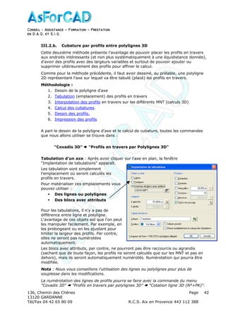 Conseil − Assistance ˘ Formation ˘ Prestation
en D.A.O, et S.I.G.
136, Chemin des Chênes Page
13120 GARDANNE
Tél/Fax 04 42 65 80 09 R.C.S. Aix en Provence 443 112 388
42
III.2.b. Cubature par profils entre polylignes 3D
Cette deuxième méthode présente l'avantage de pouvoir placer les profils en travers
aux endroits intéressants (et non plus systématiquement à une équidistance donnée),
d'avoir des profils avec des largeurs variables et surtout de pouvoir ajouter ou
supprimer ultérieurement des profils pour affiner le calcul.
Comme pour la méthode précédente, il faut avoir dessiné, au prélable, une polyligne
2D représentant l'axe sur lequel va être tabulé (placé) les profils en travers.
Méthodologie :
1. Dessin de la polyligne d'axe
2. Tabulation (emplacement) des profils en travers
3. Interpolation des profils en travers sur les différents MNT (calculs 3D)
4. Calcul des cubatures.
5. Dessin des profils.
6. Impression des profils
A part le dessin de la polyligne d'axe et le calcul de cubature, toutes les commandes
que nous allons utiliser se trouve dans :
"Covadis 3D" "Profils en travers par Polylignes 3D"
Tabulation d'un axe : Après avoir cliquer sur l'axe en plan, la fenêtre
"Implantation de tabulations" apparaît.
Les tabulation sont simplement
l'emplacement oú seront calculés les
profils en travers.
Pour matérialiser ces emplacements vous
pouvez utiliser :
Des lignes ou polylignes
Des blocs avec attributs
Pour les tabulations, il n'y a pas de
différence entre ligne et polyligne.
L'avantage de ces objets est que l'on peut
les manipuler facilement. Par exemple, en
les prolongeant ou en les ajustant pour
limiter la largeur des profils. Par contre,
elles ne seront pas numérotées
automatiquement.
Les blocs avec attributs, par contre, ne pourront pas être raccourcis ou agrandis
(sachant que de toute façon, les profils ne seront calculés que sur les MNT et pas en
dehors), mais ils seront automatiquement numérotés. Numérotation qui pourra être
modifiée.
Nota : Nous vous conseillons l'utilisation des lignes ou polylignes pour plus de
souplesse dans les modifications.
La numérotation des lignes de profils pourra se faire avec la commande du menu
"Covadis 3D" "Profils en travers par polylignes 3D" "Cotation ligne 3D (N°+PK)".
 