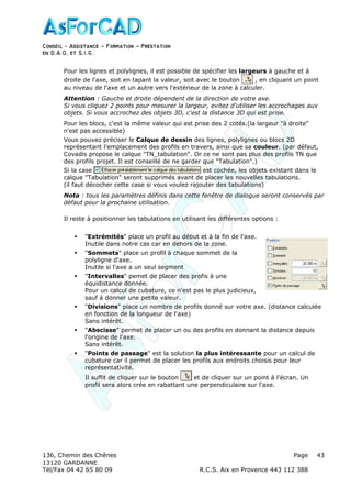 Conseil − Assistance ˘ Formation ˘ Prestation
en D.A.O, et S.I.G.
136, Chemin des Chênes Page
13120 GARDANNE
Tél/Fax 04 42 65 80 09 R.C.S. Aix en Provence 443 112 388
43
Pour les lignes et polylignes, il est possible de spécifier les largeurs à gauche et à
droite de l'axe, soit en tapant la valeur, soit avec le bouton , en cliquant un point
au niveau de l'axe et un autre vers l'extérieur de la zone à calculer.
Attention : Gauche et droite dépendent de la direction de votre axe.
Si vous cliquez 2 points pour mesurer la largeur, evitez d'utiliser les accrochages aux
objets. Si vous accrochez des objets 3D, c'est la distance 3D qui est prise.
Pour les blocs, c'est la même valeur qui est prise des 2 cotés.(la largeur "à droite"
n'est pas accessible)
Vous pouvez préciser le Calque de dessin des lignes, polylignes ou blocs 2D
représentant l'emplacement des profils en travers, ainsi que sa couleur. (par défaut,
Covadis propose le calque "TN_tabulation". Or ce ne sont pas plus des profils TN que
des profils projet. Il est conseillé de ne garder que "Tabulation".)
Si la case est cochée, les objets existant dans le
calque "Tabulation" seront supprimés avant de placer les nouvelles tabulations.
(il faut décocher cette case si vous voulez rajouter des tabulations)
Nota : tous les paramètres définis dans cette fenêtre de dialogue seront conservés par
défaut pour la prochaine utilisation.
Il reste à positionner les tabulations en utilisant les différentes options :
"Extrémités" place un profil au début et à la fin de l'axe.
Inutile dans notre cas car en dehors de la zone.
"Sommets" place un profil à chaque sommet de la
polyligne d'axe.
Inutile si l'axe a un seul segment
"Intervalles" pemet de placer des profis à une
équidistance donnée.
Pour un calcul de cubature, ce n'est pas le plus judicieux,
sauf à donner une petite valeur.
"Divisions" place un nombre de profils donné sur votre axe. (distance calculée
en fonction de la longueur de l'axe)
Sans intérêt.
"Abscisse" permet de placer un ou des profils en donnant la distance depuis
l'origine de l'axe.
Sans intérêt.
"Points de passage" est la solution la plus intéressante pour un calcul de
cubature car il permet de placer les profils aux endroits choisis pour leur
représentativité.
Il suffit de cliquer sur le bouton et de cliquer sur un point à l'écran. Un
profil sera alors crée en rabattant une perpendiculaire sur l'axe.
 