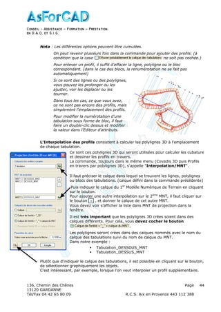 Conseil − Assistance ˘ Formation ˘ Prestation
en D.A.O, et S.I.G.
136, Chemin des Chênes Page
13120 GARDANNE
Tél/Fax 04 42 65 80 09 R.C.S. Aix en Provence 443 112 388
44
Nota : Les différentes options peuvent être cumulées.
On peut revenir plusieurs fois dans la commande pour ajouter des profils. (à
condition que la case ne soit pas cochée.)
Pour enlever un profil, il suffit d'effacer la ligne, polyligne ou le bloc
correspondant. (dans le cas des blocs, la renumérotation ne se fait pas
automatiquement)
Si ce sont des lignes ou des polylignes,
vous pouvez les prolonger ou les
ajuster, voir les déplacer ou les
tourner.
Dans tous les cas, ce que vous avez,
ce ne sont pas encore des profils, mais
simplement l'emplacement des profils.
Pour modifier la numérotation d'une
tabulation sous forme de bloc, il faut
faire un double-clic dessus et modifier
la valeur dans l'Editeur d'attributs.
L'Interpolation des profils consistent à calculer les polylignes 3D à l'emplacement
de chaque tabulation.
Ce sont ces polylignes 3D qui seront utilisées pour calculer les cubature
et dessiner les profils en travers.
La commande, toujours dans le même menu (Covadis 3D puis Profils
en travers par polylignes 3D), s'appelle "Interpolation/MNT".
Il faut préciser le calque dans lequel se trouvent les lignes, polylignes
ou blocs des tabulations. (calque défini dans la commande précédente)
Puis indiquer le calque du 1er
Modèle Numérique de Terrain en cliquant
sur le bouton.
Pour ajouter une autre interpolation sur le 2ème
MNT, il faut cliquer sur
le bouton , et donner le calque de cet autre MNT.
Vous devez voir s'afficher la liste dans MNT de projection dans la
fenêtre.
Il est très important que les polylignes 3D crées soient dans des
calques différents. Pour cela, vous devez cocher le bouton
.
Les polylignes seront crées dans des calques nommés avec le nom du
calque des tabulations suivi du nom de calque du MNT.
Dans notre exemple :
Tabulation_DESSOUS_MNT
Tabulation_DESSUS_MNT
Plutôt que d'indiquer le calque des tabulations, il est possible en cliquant sur le bouton,
de sélectionner graphiquement les objets.
C'est intéressant, par exemple, lorsque l'on veut interpoler un profil supplémentaire.
 
