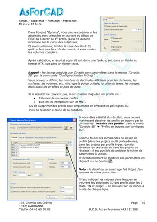 Conseil − Assistance ˘ Formation ˘ Prestation
en D.A.O, et S.I.G.
136, Chemin des Chênes Page
13120 GARDANNE
Tél/Fax 04 42 65 80 09 R.C.S. Aix en Provence 443 112 388
46
Dans l'onglet "Options", vous pouvez préciser si les
abscisses sont comptées en partant du début de
l'axe ou à partir du 1er
profil. (Cela n'a aucune
incidence sur le calcul des cubatures)
Et éventuellement, limiter la zone de calcul. Ce
qu'il ne faut pas faire, évidemment, si vous voulez
les volumes complets.
Après validation, le résultat apparaît soit dans une fenêtre, soit dans un fichier au
format RTF, soit dans un fichier texte.
Rappel : les listings produits par Covadis sont paramétrés dans le menus "Covadis
2D" par la commande "Configuration des listings".
Vous pouvez y définir, les nombres de décimales affichées pour les distances, les
surfaces, les volumes, etc. Ainsi que la police utilisée, la taille du texte, les marges,
mais aussi les en-têtes et pied de page.
Si le résultat ne convient pas, il est possible d'ajouter des profils en :
• Tabulant de nouveaux profils
• puis en les interpolant sur les MNT.
Ou de supprimer des profils tout simplement en effacant les polylignes 3D.
Puis de relancer le calcul de la cubature.
Si vous êtes satisfait du résultat, vous pouvez
maintenant dessiner les profils en travers par la
commande "Dessins des profils" dans le menu
"Covadis 3D" "Profils en travers par polylignes
3D".
Comme toutes les commandes de dessin de
profils (dans les projets multi plates-formes,
dans les projets par profils types, dans la
réfection de chaussée ou dans les projets de
réseaux), il est possible de préciser le fichier de
paramètres à utiliser.
Et éventuellement de modifier ces paramètres en
cliquant sur le bouton .
Nota : le détail du paramétrage fait l'objet d'un
support de cours particulier.
Il faut indiquer les calques dans lesquels se
trouvent les polylignes 3D des profils pour les 2
états, TN et projet 1, en cliquant sur les icones à
droite de chaque ligne.
 