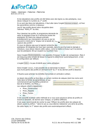 Conseil − Assistance ˘ Formation ˘ Prestation
en D.A.O, et S.I.G.
136, Chemin des Chênes Page
13120 GARDANNE
Tél/Fax 04 42 65 80 09 R.C.S. Aix en Provence 443 112 388
47
Si les tabulations des profils ont été faites avec des lignes ou des polylignes, vous
devez indiquer le numéro du 1er
profil.
Si ce sont des blocs de tabulations, il faut aller dans l'onglet , et fixer
les paramètres comme ci-dessous.
Les N° des profils deront alors récupérés dans
l'attribut "NUM_PT" du bloc.
Pour dessiner les profils, le programme demande de
saisir la polyligne d'axe et il recherche toutes les
polylignes 3D (dans les calques précisés
précédement) qui intersectent cet axe ou qui se
trouvent à moins de la "largeur de la bande de
capture des profils".
Si vous ne désirez pas que le logiciel recherche des
polylignes 3D éloignées de l'axe (par exemple, dans le cas d'un axe en épingle à
cheveux), vous devez réduire cette valeur, voire la mettre à 0 pour qu'il ne prenne
que les polylignes 3D qui coupent ou touchent l'axe.
Dans l'onglet , il est possible d'imposer le plan de comparaison. Mais il
est beaucoup plus simple de laisser le logiciel le déterminer automatiquement. (c'est
la configuration par défaut)
L'onglet , n'a pas d'intérêt pour notre utilisation.
Dans l'onglet , il est possible de ne demander le dessin
que d'une partie des profils en donnant le N° du 1er
et du dernier profil à dessiner.
Il faudra aussi préciser les échelles horizontale et verticale à utiliser.
Le dessin des profils se fera dans un certain nombre de calques (dont les noms sont
fixés dans le fichier de paramètres), et qui
commenceront par le préfixe précisé en
bas de la fenêtre. (ici Ptrav_)
Les calques créent s'appeleront :
• Ptrav_Construction
• Ptrav_Rappels
• Ptrav_Textes
• Etc.
Il est conseillé d'utiliser cette méthode et si vous avez plusieurs séries de profils en
travers à dessiner, de donner pour chaque, un préfixe différent.
Il est aussi recommandé de cocher la case "Effacer les profils dans les calques de
dessin ayant le préfixe :" dans le cas ou vous désirez redessiner une série de profils.
De cette façon, le 1er
dessin des profils sera automatiquement effacé.
 