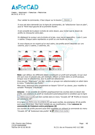 Conseil − Assistance ˘ Formation ˘ Prestation
en D.A.O, et S.I.G.
136, Chemin des Chênes Page
13120 GARDANNE
Tél/Fax 04 42 65 80 09 R.C.S. Aix en Provence 443 112 388
48
Pour valider la commande, il faut cliquer sur le bouton .
Il vous est alors demandé (sur la ligne de commande), de "sélectionner l'axe en plan",
puis le "Point haut-gauche de la première feuille".
Il est conseillé de le placer à droite de votre dessin, pour éviter que le dessin de
profils ne chevauche votre plan.
En déplaçant le curseur vers la droite et le bas, vous verrez apparaître, 1 puis 2, puis
x cadres. Chaque cadre représente un profil ou une feuille de profils.
Si vous cliquez en ne voyant qu'un seul cadre, vos profils seront dessinés sur une
colonne, pour 2 cadres, 2 colonnes, etc.
Nota : par défaut, les différents objets constituant un profil sont groupés. Ce qui veut
dire que vous ne pouvez pas, par exemple, effacer un texte dans un profil puisque,
lorsque vous le sélectionnez, tout le profil est sélectionner.
Vous pouvez "Dégrouper" (en fait, rendre un groupe non sélectionnable) en allant dans
le menu "Traitement des Profils".
Mais aussi, beaucoup plus simplement en faisant "Ctrl+H" au clavier, pour modifier la
variable "Pickstyle" d'AutoCAD".
Astuces : Il est possible de modifier graphiquement les courbes dans le dessin des
profils. Les cotations du profil se recalculent automatiquement à condition que la ligne
soit bien cochée dans le menu "Covadis 3D" "Profils en travers
par polylignes 3D".
Si la ligne est aussi cochée, les polylignes 3D de profils
sont aussi mis à jour. Pour tenir compte de ces modification, il faut relancer la
commande de Cubature entre polylignes 3D.
Les courbes de profils peuvent aussi être modifiées en utilisant la commande du menu
"Covadis 3D" "traitement des profils"
 