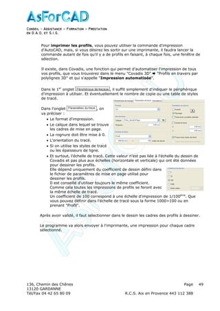 Conseil − Assistance ˘ Formation ˘ Prestation
en D.A.O, et S.I.G.
136, Chemin des Chênes Page
13120 GARDANNE
Tél/Fax 04 42 65 80 09 R.C.S. Aix en Provence 443 112 388
49
Pour imprimer les profils, vous pouvez utiliser la commande d'impression
d'AutoCAD, mais, si vous désirez les sortir sur une imprimante, il faudra lancer la
commande autant de fois qu'il y a de profils en faisant, à chaque fois, une fenêtre de
sélection.
Il existe, dans Covadis, une fonction qui permet d'automatiser l'impression de tous
vos profils, que vous trouverez dans le menu "Covadis 3D" "Profils en travers par
polylignes 3D" et qui s'appelle "Impression automatisée".
Dans le 1er
onglet , il suffit simplement d'indiquer le périphérique
d'impression à utiliser. Et éventuellement le nombre de copie ou une table de styles
de tracé.
Dans l'onglet , on
va préciser :
• Le format d'impression.
• Le calque dans lequel se trouve
les cadres de mise en page.
• La rognure doit être mise à 0.
• L'orientation du tracé.
• Si on utilise les styles de tracé
ou les épaisseurs de ligne.
• Et surtout, l'échelle de tracé. Cette valeur n'est pas liée à l'échelle du dessin de
Covadis et pas plus aux échelles (horizontale et verticale) qui ont été données
pour dessiner les profils.
Elle dépend uniquement du coefficient de dessin défini dans
le fichier de paramètres de mise en page utilisé pour
dessiner les profils.
Il est conseillé d'utiliser toujours le même coefficient.
Comme cela toutes les impressions de profils se feront avec
la même échelle de tracé.
Un coefficient de 100 correspond à une échelle d'impression de 1/100ème
. Que
vous pouvez définir dans l'échelle de tracé sous la forme 1000=100 ou en
prenant "Profil".
Après avoir validé, il faut sélectionner dans le dessin les cadres des profils à dessiner.
Le programme va alors envoyer à l'imprimante, une impression pour chaque cadre
sélectionné.
 