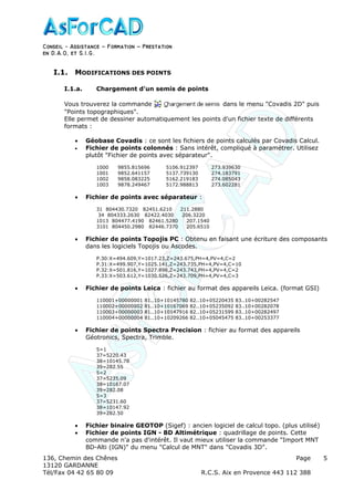 Conseil − Assistance ˘ Formation ˘ Prestation
en D.A.O, et S.I.G.
136, Chemin des Chênes Page
13120 GARDANNE
Tél/Fax 04 42 65 80 09 R.C.S. Aix en Provence 443 112 388
5
I.1. MODIFICATIONS DES POINTS
I.1.a. Chargement d'un semis de points
Vous trouverez la commande dans le menu "Covadis 2D" puis
"Points topographiques".
Elle permet de dessiner automatiquement les points d'un fichier texte de différents
formats :
• Géobase Covadis : ce sont les fichiers de points calculés par Covadis Calcul.
• Fichier de points colonnés : Sans intérêt, compliqué à paramétrer. Utilisez
plutôt "Fichier de points avec séparateur".
1000 9855.815696 5106.912397 273.939630
1001 9852.641157 5137.739130 274.183791
1002 9858.083225 5162.219183 274.085043
1003 9878.249467 5172.988813 273.602281
• Fichier de points avec séparateur :
31 804430.7320 82451.6210 211.2880
34 804333.2630 82422.4030 206.3220
1013 804477.4190 82461.5280 207.1540
3101 804450.2980 82446.7370 205.6510
• Fichier de points Topojis PC : Obtenu en faisant une écriture des composants
dans les logiciels Topojis ou Ascodes.
P.30:X=494.609,Y=1017.23,Z=243.675,PH=4,PV=4,C=2
P.31:X=499.907,Y=1025.141,Z=243.735,PH=4,PV=4,C=10
P.32:X=501.816,Y=1027.898,Z=243.743,PH=4,PV=4,C=2
P.33:X=503.612,Y=1030.526,Z=243.709,PH=4,PV=4,C=3
• Fichier de points Leica : fichier au format des appareils Leica. (format GSI)
110001+00000001 81..10+10145780 82..10+05220435 83..10+00282547
110002+00000002 81..10+10167069 82..10+05235092 83..10+00282078
110003+00000003 81..10+10147916 82..10+05231599 83..10+00282497
110004+00000004 81..10+10209266 82..10+05045475 83..10+00253377
• Fichier de points Spectra Precision : fichier au format des appareils
Géotronics, Spectra, Trimble.
5=1
37=5220.43
38=10145.78
39=282.55
5=2
37=5235.09
38=10167.07
39=282.08
5=3
37=5231.60
38=10147.92
39=282.50
• Fichier binaire GEOTOP (Sigef) : ancien logiciel de calcul topo. (plus utilisé)
• Fichier de points IGN - BD Altimétrique : quadrillage de points. Cette
commande n'a pas d'intérêt. Il vaut mieux utiliser la commande "Import MNT
BD-Alti (IGN)" du menu "Calcul de MNT" dans "Covadis 3D".
 