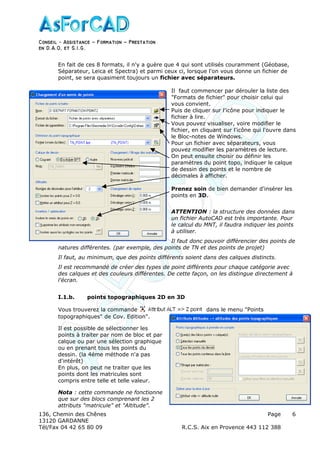 Conseil − Assistance ˘ Formation ˘ Prestation
en D.A.O, et S.I.G.
136, Chemin des Chênes Page
13120 GARDANNE
Tél/Fax 04 42 65 80 09 R.C.S. Aix en Provence 443 112 388
6
En fait de ces 8 formats, il n'y a guère que 4 qui sont utilisés couramment (Géobase,
Séparateur, Leica et Spectra) et parmi ceux ci, lorsque l'on vous donne un fichier de
point, se sera quasiment toujours un fichier avec séparateurs.
Il faut commencer par dérouler la liste des
"Formats de fichier" pour choisir celui qui
vous convient.
Puis de cliquer sur l'icône pour indiquer le
fichier à lire.
Vous pouvez visualiser, voire modifier le
fichier, en cliquant sur l'icône qui l'ouvre dans
le Bloc-notes de Windows.
Pour un fichier avec séparateurs, vous
pouvez modifier les paramètres de lecture.
On peut ensuite choisir ou définir les
paramètres du point topo, indiquer le calque
de dessin des points et le nombre de
décimales à afficher.
Prenez soin de bien demander d'insérer les
points en 3D.
ATTENTION : la structure des données dans
un fichier AutoCAD est très importante. Pour
le calcul du MNT, il faudra indiquer les points
à utiliser.
Il faut donc pouvoir différencier des points de
natures différentes. (par exemple, des points de TN et des points de projet)
Il faut, au minimum, que des points différents soient dans des calques distincts.
Il est recommandé de créer des types de point différents pour chaque catégorie avec
des calques et des couleurs différentes. De cette façon, on les distingue directement à
l'écran.
I.1.b. points topographiques 2D en 3D
Vous trouverez la commande dans le menu "Points
topographiques" de Cov. Edition".
Il est possible de sélectionner les
points à traiter par nom de bloc et par
calque ou par une sélection graphique
ou en prenant tous les points du
dessin. (la 4éme méthode n'a pas
d'intérêt)
En plus, on peut ne traiter que les
points dont les matricules sont
compris entre telle et telle valeur.
Nota : cette commande ne fonctionne
que sur des blocs comprenant les 2
attributs "matricule" et "Altitude".
 