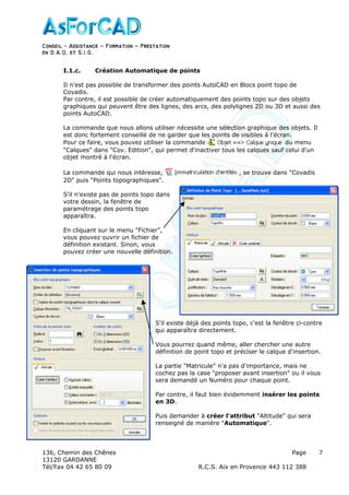 Conseil − Assistance ˘ Formation ˘ Prestation
en D.A.O, et S.I.G.
136, Chemin des Chênes Page
13120 GARDANNE
Tél/Fax 04 42 65 80 09 R.C.S. Aix en Provence 443 112 388
7
I.1.c. Création Automatique de points
Il n'est pas possible de transformer des points AutoCAD en Blocs point topo de
Covadis.
Par contre, il est possible de créer automatiquement des points topo sur des objets
graphiques qui peuvent être des lignes, des arcs, des polylignes 2D ou 3D et aussi des
points AutoCAD.
La commande que nous allons utiliser nécessite une sélection graphique des objets. Il
est donc fortement conseillé de ne garder que les points de visibles à l'écran.
Pour ce faire, vous pouvez utiliser la commande du menu
"Calques" dans "Cov. Edition", qui permet d'inactiver tous les calques sauf celui d'un
objet montré à l'écran.
La commande qui nous intéresse, , se trouve dans "Covadis
2D" puis "Points topographiques".
S'il n'existe pas de points topo dans
votre dessin, la fenêtre de
paramétrage des points topo
apparaîtra.
En cliquant sur le menu "Fichier",
vous pouvez ouvrir un fichier de
définition existant. Sinon, vous
pouvez créer une nouvelle définition.
S'il existe déjà des points topo, c'est la fenêtre ci-contre
qui apparaîtra directement.
Vous pourrez quand même, aller chercher une autre
définition de point topo et préciser le calque d'insertion.
La partie "Matricule" n'a pas d'importance, mais ne
cochez pas la case "proposer avant insertion" ou il vous
sera demandé un Numéro pour chaque point.
Par contre, il faut bien évidemment insérer les points
en 3D.
Puis demander à créer l'attribut "Altitude" qui sera
renseigné de manière "Automatique".
 