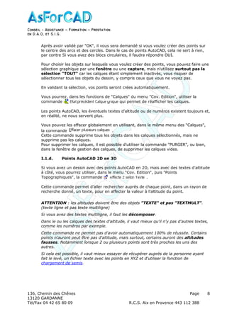 Conseil − Assistance ˘ Formation ˘ Prestation
en D.A.O, et S.I.G.
136, Chemin des Chênes Page
13120 GARDANNE
Tél/Fax 04 42 65 80 09 R.C.S. Aix en Provence 443 112 388
8
Après avoir validé par "OK", il vous sera demandé si vous voulez créer des points sur
le centre des arcs et des cercles. Dans le cas de points AutoCAD, cela ne sert à rien,
par contre Si vous avez des blocs circulaires, il faudra répondre OUI.
Pour choisir les objets sur lesquels vous voulez créer des points, vous pouvez faire une
sélection graphique par une fenêtre ou une capture, mais n'utilisez surtout pas la
sélection "TOUT" car les calques étant simplement inactivés, vous risquer de
sélectionner tous les objets du dessin, y compris ceux que vous ne voyez pas.
En validant la sélection, vos points seront crées automatiquement.
Vous pourrez, dans les fonctions de "Calques" du menu "Cov. Edition", utiliser la
commande qui permet de réafficher les calques.
Les points AutoCAD, les éventuels textes d'altitude ou de numéros existent toujours et,
en réalité, ne nous servent plus.
Vous pouvez les effacer globalement en utilisant, dans le même menu des "Calques",
la commande .
Cette commande supprime tous les objets dans les calques sélectionnés, mais ne
supprime pas les calques.
Pour supprimer les calques, il est possible d'utiliser la commande "PURGER", ou bien,
dans la fenêtre de gestion des calques, de supprimer les calques vides.
I.1.d. Points AutoCAD 2D en 3D
Si vous avez un dessin avec des points AutoCAD en 2D, mais avec des textes d'altitude
à côté, vous pourrez utiliser, dans le menu "Cov. Edition", puis "Points
Topographiques", la commande .
Cette commande permet d'aller rechercher auprès de chaque point, dans un rayon de
recherche donné, un texte, pour en affecter la valeur à l'altitude du point.
ATTENTION : les altitudes doivent être des objets "TEXTE" et pas "TEXTMULT".
(texte ligne et pas texte multiligne)
Si vous avez des textes multiligne, il faut les décomposer.
Dans le ou les calques des textes d'altitude, il vaut mieux qu'il n'y pas d'autres textes,
comme les numéros par exemple.
Cette commande ne permet pas d'avoir automatiquement 100% de réussite. Certains
points n'auront peut être pas d'altitude, mais surtout, certains auront des altitudes
fausses. Notamment lorsque 2 ou plusieurs points sont très proches les uns des
autres.
Si cela est possible, il vaut mieux essayer de récupérer auprès de la personne ayant
fait le levé, un fichier texte avec les points en XYZ et d'utiliser la fonction de
chargement de semis.
 