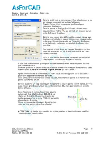 Conseil − Assistance ˘ Formation ˘ Prestation
en D.A.O, et S.I.G.
136, Chemin des Chênes Page
13120 GARDANNE
Tél/Fax 04 42 65 80 09 R.C.S. Aix en Provence 443 112 388
9
Dans la fenêtre de la commande, il faut sélectionner le ou
les calques contenant les textes d'altitudes.
Covadis fait un tri et ne propose que les calques
contenant des textes.
Dans le bas de la fenêtre de choix des calques, vous
pouvez utiliser l'icône , qui permet, en cliquant sur un
texte de trouver le calque.
Dans le cas, encore plus défavorable ou vous n'avez que
des textes d'altitude et pas de points, vous pouvez cocher
cette case. Un point sera crée sur l'insertion de chaque
texte d'altitude, mais pour un résultat de plus en plus
imprécis.
Pour pouvoir choisir le ou les calques des points ou des
blocs à transformer en 3D, il faut avoir coché les cases
correspondantes.
Enfin, il faut donner la distance de recherche autour de
chaque point, pour trouver le texte d'altitude.
Il doit être suffisamment grand pour trouver les textes mais pas trop grand pour ne
pas fausser le calcul.
Sachant que dans le cas ou il trouve plusieurs textes dans le rayon de recherche, c'est
le texte avec le point d'insertion le plus proche qui sera utilisé.
Après avoir exécuté la commande par "OK", vous pouvez appuyer sur la touche F2
pour faire apparaître la fenêtre de texte.
Vous y trouverez le nombre de textes trouvés, le nombre de points et le nombre de
points transformé en 3D.
Si vous avez mis un trop petit rayon de recherche, peu de points seront traités. Si vous
avez mis un grand rayon, tous les points seront en 3D, mais pas forcément avec la
bonne altitude.
Dans l'exemple ci-contre, le point de gauche
qui devrait être à l'altitude de 293.83, à en
réalité un Z de 290.43, comme le point de
droite, puisque c'est le texte "290.43" qui est le
plus près des 2 points.
Même en augmentant le rayon de recherche,
nous aurions toujours le même résultat.
ATTENTION : il faudra donc vérifier les points proches et éventuellement modifier
"manuellement" les altitudes.
 