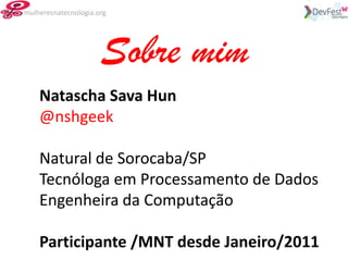mulheresnatecnologia.org




                      Sobre mim
    Natascha Sava Hun
    @nshgeek

    Natural de Sorocaba/SP
    Tecnóloga em Processamento de Dados
    Engenheira da Computação

    Participante /MNT desde Janeiro/2011
 