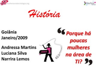 mulheresnatecnologia.org




                         História
Goiânia                             Porque há
Janeiro/2009
                                      poucas
Andressa Martins                     mulheres
Luciana Silva                       na área de
Narrira Lemos
                                        TI?
 