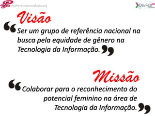 mulheresnatecnologia.org



     Visão
    Ser um grupo de referência nacional na
    busca pela equidade de gênero na
    Tecnologia da Informação.


                             Missão
       Colaborar para o reconhecimento do
                     potencial feminino na área de
                        Tecnologia da Informação.
 