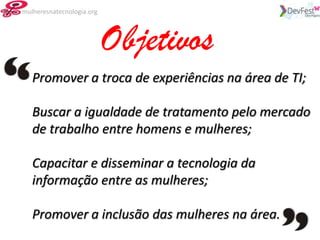 mulheresnatecnologia.org




                           Objetivos
   Promover a troca de experiências na área de TI;

   Buscar a igualdade de tratamento pelo mercado
   de trabalho entre homens e mulheres;

   Capacitar e disseminar a tecnologia da
   informação entre as mulheres;

   Promover a inclusão das mulheres na área.
 