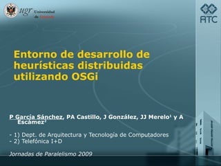 Entorno de desarrollo de heurísticas distribuidas utilizando OSGi P García Sánchez , PA Castillo, J González, JJ Merelo 1  y A Escámez 2 - 1) Dept. de Arquitectura y Tecnología de Computadores - 2) Telefónica I+D Jornadas de Paralelismo 2009 