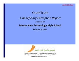 CONFIDENTIAL



                      YouthTruth
    A Beneficiary Perception Report
    A Beneficiary Perception Report
                             prepared for 

    Manor New Technology High School
                      gy g
                        February 2011




       675 Massachusetts Avenue   7th Floor   Cambridge, MA  02139
       100 Montgomery Street  Suite 1700   San Francisco, CA 94104
0                    www.effectivephilanthropy.org                                      CONFIDENTIAL
                                                                       © Center for Effective Philanthropy, Inc.
 
