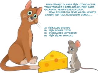 HAVA GÜNƏŞLİ OLANDA PİŞİK OTAQDA OLUR. 
YAĞIŞ YAĞANDA O DAMA QALXIR. PİŞİK DAMA 
QALXANDA PENDİR MASADA QALIR. 
SİÇAN PENDİRİ ÇOX SEVİR VƏ ONU YEMƏYƏ 
ÇALIŞIR. İNDİ HAVA GÜNƏŞLİDİR, DEMƏLİ..... 
A) PİŞİK EVDƏ OTURUB 
B) PİŞİK PENDİR YEYİR 
C) OTAQDA HEÇ NƏ YOXDUR 
D) PİŞİK SİÇANI TUTACAQ 
 