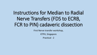 Instructions for Median to Radial
Nerve Transfers (FDS to ECRB,
FCR to PIN) cadaveric dissection
First Nerve transfer workshop,
KTPH, Singapore
Practical - 2
 