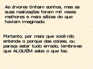 As árvores tinham sonhos, mas as suas realizações foram mil vezes melhores e mais sábias do que haviam imaginado. Portanto, por mais que você não entenda o porque das coisas, ou pareça estar tudo errado, lembre-se que ALGUÉM sabe o que faz. 