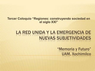 Tercer Coloquio “Regiones: construyendo sociedad en el siglo XXI” La red unida y la emergencia de nuevas subjetividades                 “Memoria y Futuro”UAM, Xochimilco 