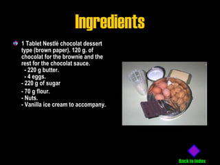 Ingredients 1 Tablet Nestlé chocolat dessert type (brown paper). 120 g. of chocolat for the brownie and the rest for the chocolat sauce.  - 220 g butter.  - 4 eggs. - 220 g of sugar - 70 g flour. - Nuts. - Vanilla ice cream to accompany. Back to index 