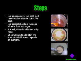 Steps In a saucepan over low heat, melt the chocolate with the butter. We cool.   In a separate bowl put the eggs with the flour and sugar.. Mix well, either in a blender or by hand. Chop walnuts to add later. The amount and thickness depends on everyone.   Back to index 
