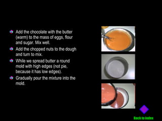 Add the chocolate with the butter (warm) to the mass of eggs, flour and sugar. Mix well. Add the chopped nuts to the dough and turn to mix. While we spread butter a round mold with high edges (not pie, because it has low edges). Gradually pour the mixture into the mold. Back to index 