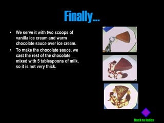 Finally… We serve it with two scoops of vanilla ice cream and warm chocolate sauce over ice cream.   To make the chocolate sauce, we cast the rest of the chocolate mixed with 5 tablespoons of milk, so it is not very thick.   Back to index 
