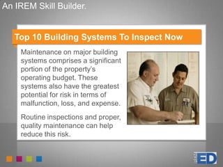 An IREM Skill Builder.
Top 10 Building Systems To Inspect Now
Maintenance on major building
systems comprises a significant
portion of the property’s
operating budget. These
systems also have the greatest
potential for risk in terms of
malfunction, loss, and expense.
Routine inspections and proper,
quality maintenance can help
reduce this risk.
 