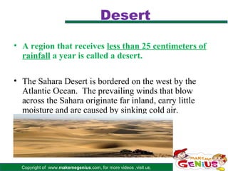 Desert

• A region that receives less than 25 centimeters of
  rainfall a year is called a desert.

• The Sahara Desert is bordered on the west by the
  Atlantic Ocean. The prevailing winds that blow
  across the Sahara originate far inland, carry little
  moisture and are caused by sinking cold air.




  Copyright of www.makemegenius.com, for more videos ,visit us.
 